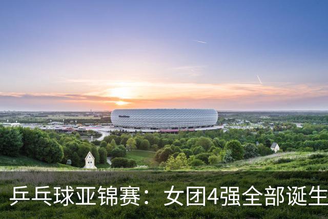 乒乓球亚锦赛：女团4强全部诞生！国乒对决韩国，日本队迎战强敌