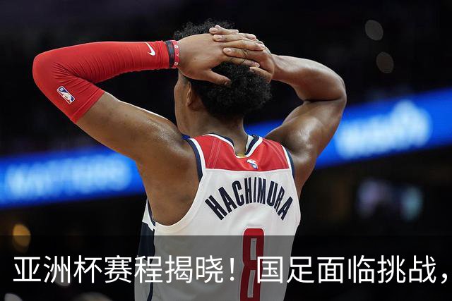 亚洲杯赛程揭晓！国足面临挑战，末轮或迎“生死战”，休整时间不足
