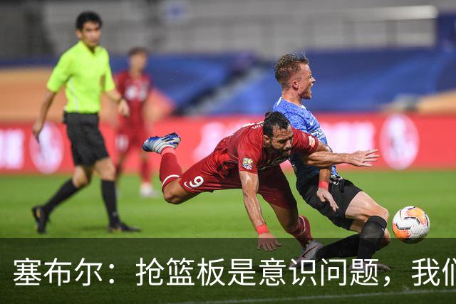 塞布尔：抢篮板是意识问题，我们的防守其实很出色