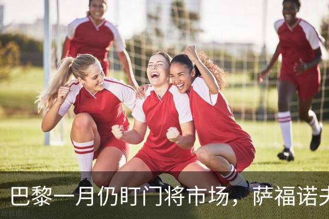 巴黎一月仍盯门将市场，萨福诺夫近角短板再暴露