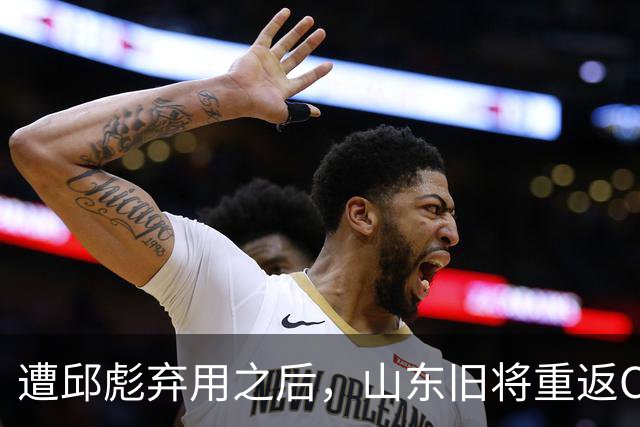 遭邱彪弃用之后，山东旧将重返CBA，新东家出炉，恐难扭转颓势