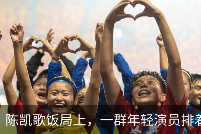 陈凯歌饭局上，一群年轻演员排着队弯腰敬酒，陈飞宇站旁边给倒酒
