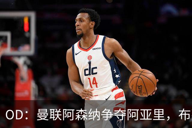 OD：曼联阿森纳争夺阿亚里，布莱顿面临续约难题